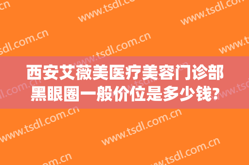 西安艾薇美医疗美容门诊部黑眼圈一般价位是多少钱?有哪些优势?(西安正规整形艾薇美在哪里)