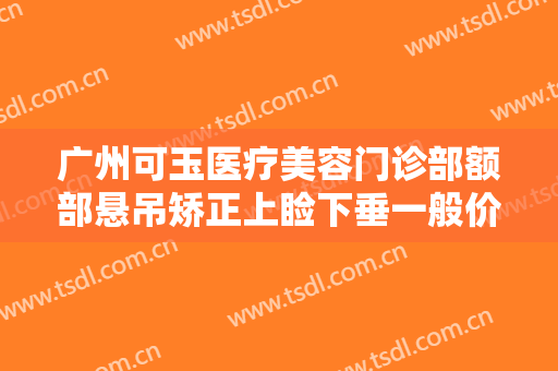 广州可玉医疗美容门诊部额部悬吊矫正上睑下垂一般价位是多少?靠谱吗?