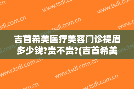 吉首希美医疗美容门诊提眉多少钱?贵不贵?(吉首希美医疗美容门诊提眉多少钱?贵不贵呀)