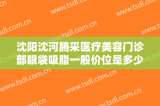 沈阳沈河腾采医疗美容门诊部眼袋吸脂一般价位是多少钱?有哪些优势?