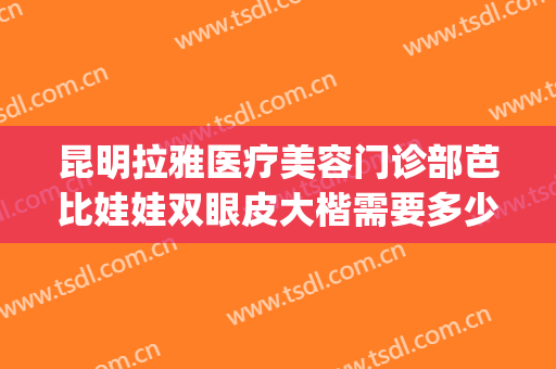 昆明拉雅医疗美容门诊部芭比娃娃双眼皮大楷需要多少费用?贵不贵?(昆明拉雅医美整形医院招聘)