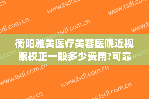 衡阳雅美医疗美容医院近视眼校正一般多少费用?可靠吗?(衡阳视力矫正)