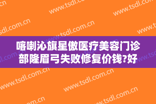 喀喇沁旗星傲医疗美容门诊部隆眉弓失败修复价钱?好不好?
