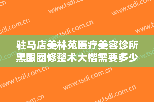 驻马店美林苑医疗美容诊所黑眼圈修整术大楷需要多少钱?效果怎么样?
