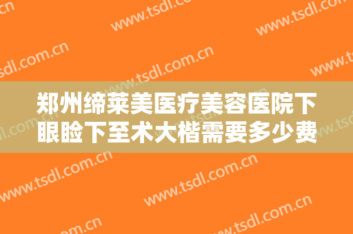 郑州缔莱美医疗美容医院下眼睑下至术大楷需要多少费用?多长时间恢复?