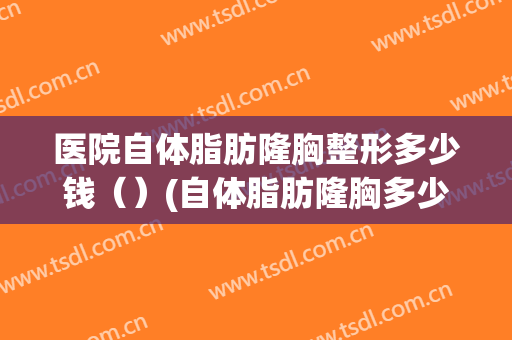 医院自体脂肪隆胸整形多少钱（）(自体脂肪隆胸多少钱大概)
