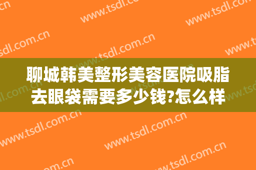 聊城韩美整形美容医院吸脂去眼袋需要多少钱?怎么样?(聊城韩美整形美容医院吸脂去眼袋需要多少钱?怎么样的)