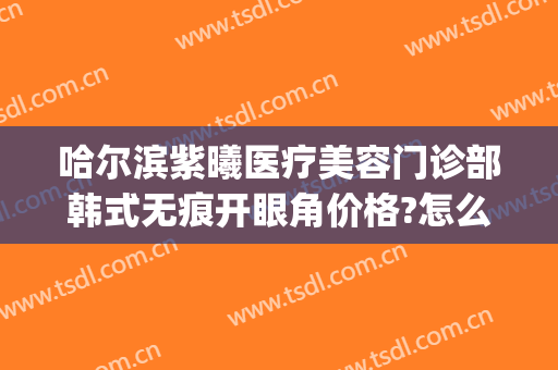 哈尔滨紫曦医疗美容门诊部韩式无痕开眼角价格?怎么样?(哈尔滨紫曦整形)