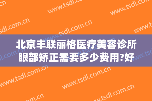 北京丰联丽格医疗美容诊所眼部矫正需要多少费用?好不好?(丰联丽格医疗美容好吗)