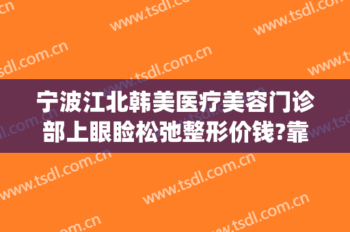 宁波江北韩美医疗美容门诊部上眼睑松弛整形价钱?靠谱吗?(宁波熙美国际整形医院)
