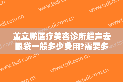 董立鹏医疗美容诊所超声去眼袋一般多少费用?需要多久恢复?