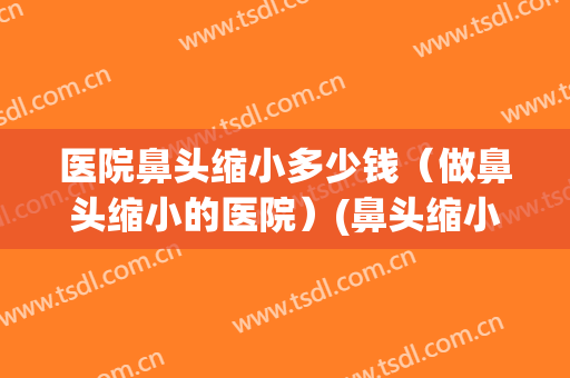 医院鼻头缩小多少钱（做鼻头缩小的医院）(鼻头缩小大概要多少钱)