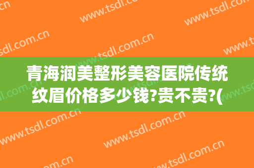 青海润美整形美容医院传统纹眉价格多少钱?贵不贵?(做纹眉毛的价格一般是多少)