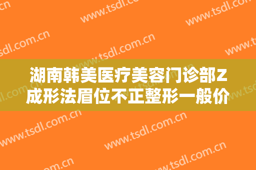 湖南韩美医疗美容门诊部Z成形法眉位不正整形一般价位是多少钱?可靠吗?