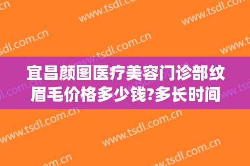 宜昌颜图医疗美容门诊部纹眉毛价格多少钱?多长时间恢复?(西安女子医院纹眉价格)