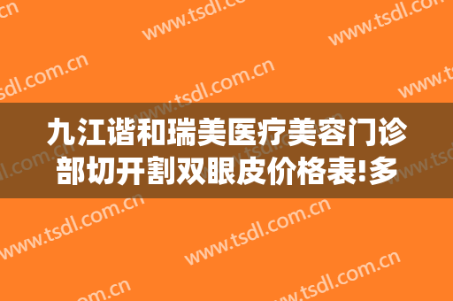 九江谐和瑞美医疗美容门诊部切开割双眼皮价格表!多长时间恢复?(九江附属医院割双眼皮价格)