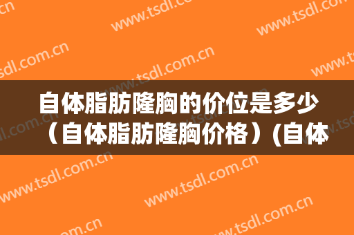 自体脂肪隆胸的价位是多少（自体脂肪隆胸价格）(自体脂肪隆胸要多少钱一般的)