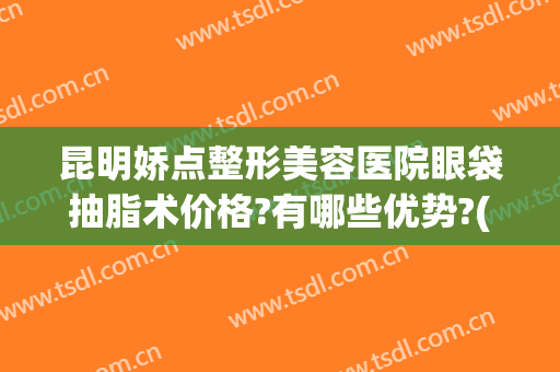 昆明娇点整形美容医院眼袋抽脂术价格?有哪些优势?(昆明整形吸脂多少钱)