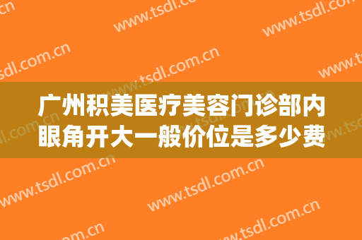 广州积美医疗美容门诊部内眼角开大一般价位是多少费用?好不好?(广州开眼角多少钱)