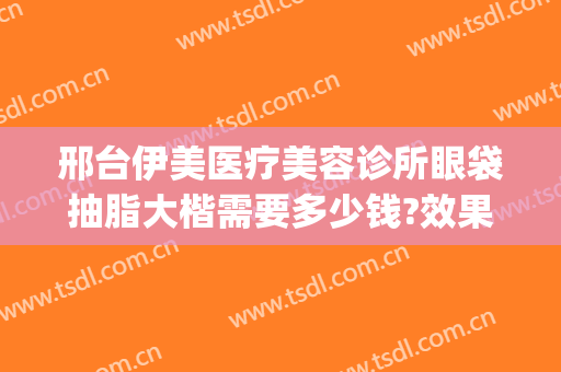 邢台伊美医疗美容诊所眼袋抽脂大楷需要多少钱?效果怎么样?(邢台伊美整形做双眼皮怎么样)