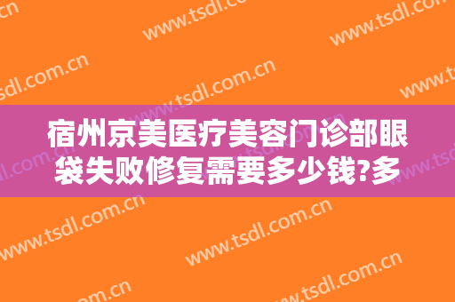 宿州京美医疗美容门诊部眼袋失败修复需要多少钱?多长时间恢复?