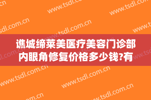 谯城缔莱美医疗美容门诊部内眼角修复价格多少钱?有哪些优势?(亳州缔莱美医院咋样)