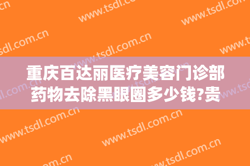 重庆百达丽医疗美容门诊部药物去除黑眼圈多少钱?贵不贵?(重庆百达丽医疗美容医生)