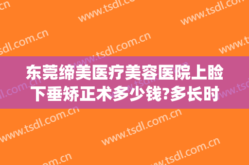 东莞缔美医疗美容医院上睑下垂矫正术多少钱?多长时间恢复?(东莞缔美整形美容医院好不好)