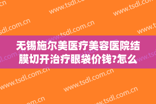 无锡施尔美医疗美容医院结膜切开治疗眼袋价钱?怎么样?(无锡施尔美医院地址)