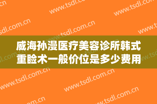 威海孙漫医疗美容诊所韩式重睑术一般价位是多少费用?有哪些优势?(威海孙漫整形医院)