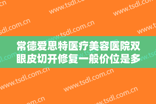 常德爱思特医疗美容医院双眼皮切开修复一般价位是多少费用?好不好?