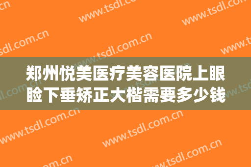 郑州悦美医疗美容医院上眼睑下垂矫正大楷需要多少钱?靠谱吗?(郑州做眼睑下垂手术好的医院)