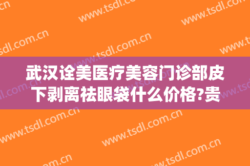 武汉诠美医疗美容门诊部皮下剥离祛眼袋什么价格?贵不贵?(武汉诠美医疗美容门诊部医生)