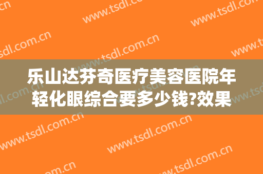 乐山达芬奇医疗美容医院年轻化眼综合要多少钱?效果怎么样?(乐山整形美容医院哪家最好)