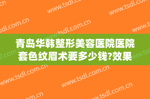 青岛华韩整形美容医院医院套色纹眉术要多少钱?效果怎么样?(青岛华韩整形医院割双眼皮)