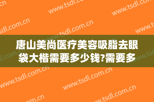 唐山美尚医疗美容吸脂去眼袋大楷需要多少钱?需要多久恢复?(美容院去眼袋一般多少钱)