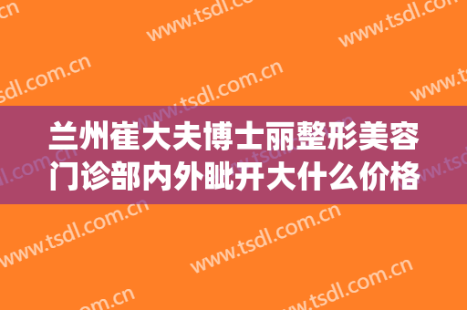 兰州崔大夫博士丽整形美容门诊部内外眦开大什么价格?有哪些优势?(兰州崔医生整形怎么样)