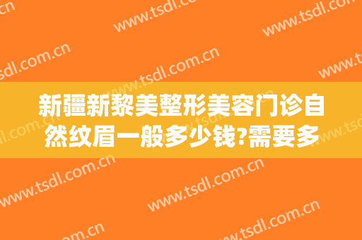 新疆新黎美整形美容门诊自然纹眉一般多少钱?需要多久恢复?(新疆黎美整形美容医院)