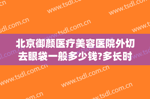 北京御颜医疗美容医院外切去眼袋一般多少钱?多长时间恢复?(北京医院做眼袋手术多少钱)
