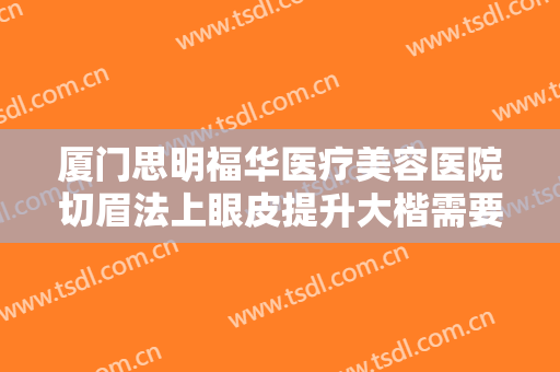 厦门思明福华医疗美容医院切眉法上眼皮提升大楷需要多少费用?贵不贵?