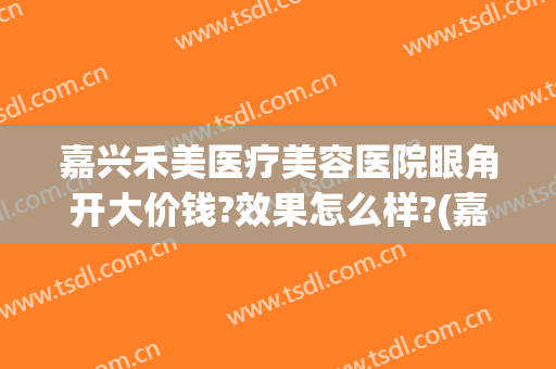 嘉兴禾美医疗美容医院眼角开大价钱?效果怎么样?(嘉兴眼部整形美容手术)