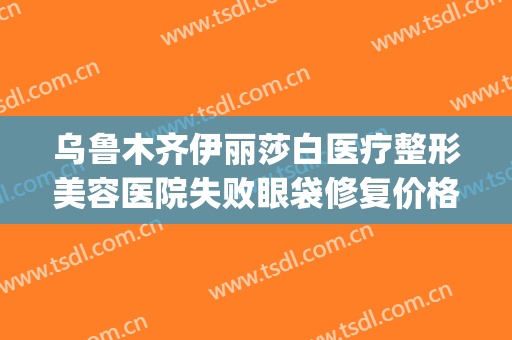 乌鲁木齐伊丽莎白医疗整形美容医院失败眼袋修复价格表!好不好?(乌鲁木齐伊丽莎白整形美容医院怎么样)