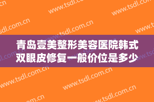 青岛壹美整形美容医院韩式双眼皮修复一般价位是多少费用?好不好?(青岛壹美医疗美容医院)