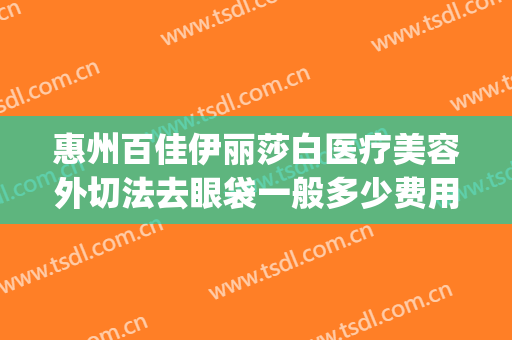 惠州百佳伊丽莎白医疗美容外切法去眼袋一般多少费用?效果怎么样?(惠州市伊丽莎白整形医院)