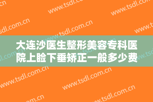 大连沙医生整形美容专科医院上睑下垂矫正一般多少费用?有哪些优势?