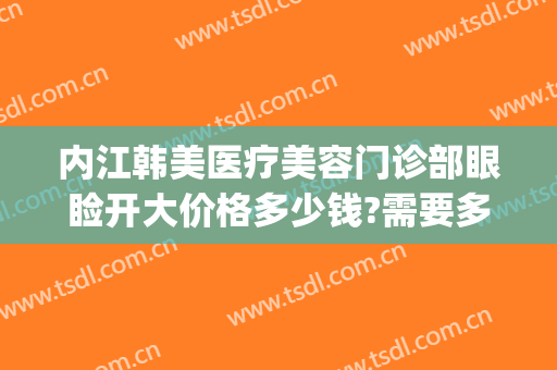内江韩美医疗美容门诊部眼睑开大价格多少钱?需要多久恢复?(内江韩美医疗美容门诊部优惠)