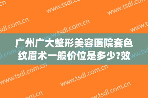 广州广大整形美容医院套色纹眉术一般价位是多少?效果怎么样?(广州正规纹眉医院)