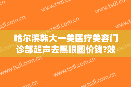 哈尔滨韩大一美医疗美容门诊部超声去黑眼圈价钱?效果怎么样?(哈尔滨韩美医疗整形)