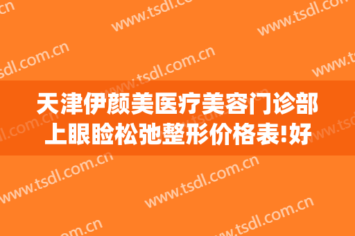 天津伊颜美医疗美容门诊部上眼睑松弛整形价格表!好不好?(天津伊美尔整形医生)