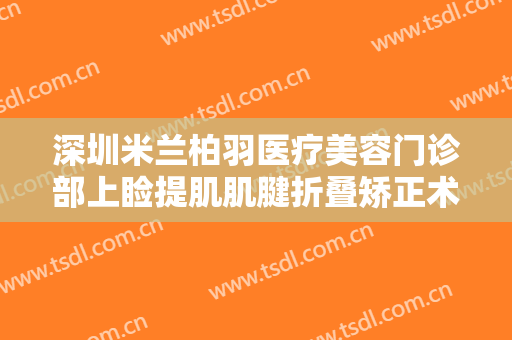 深圳米兰柏羽医疗美容门诊部上睑提肌肌腱折叠矫正术价格多少钱?好不好?